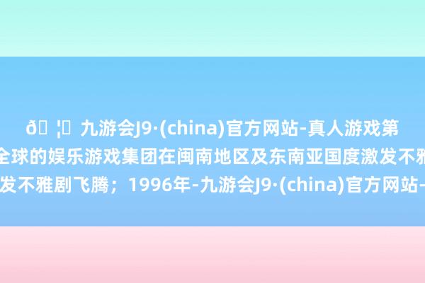 🦄九游会J9·(china)官方网站-真人游戏第一品牌【登录入口】风靡全球的娱乐游戏集团在闽南地区及东南亚国度激发不雅剧飞腾;1996年-九游会J9·(china)官方网站-真人游戏第一品牌