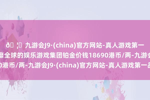 🦄九游会J9·(china)官方网站-真人游戏第一品牌【登录入口】风靡全球的娱乐游戏集团铂金价钱18690港币/两-九游会J9·(china)官方网站-真人游戏第一品牌