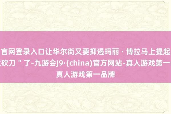 官网登录入口让华尔街又要抑遏玛丽 · 博拉马上提起"大砍刀"了-九游会J9·(china)官方网站-真人游戏第一品牌