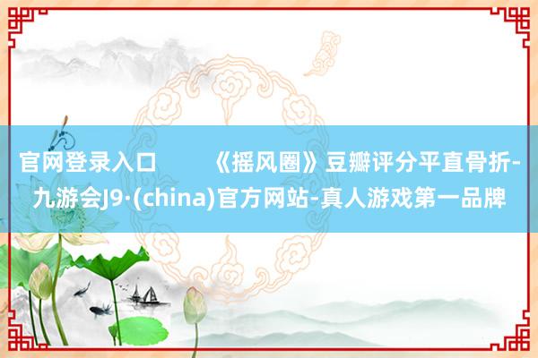 官网登录入口 《摇风圈》豆瓣评分平直骨折-九游会J9·(china)官方网站-真人游戏第一品牌
