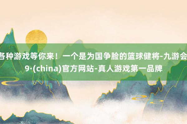 各种游戏等你来!一个是为国争脸的篮球健将-九游会J9·(china)官方网站-真人游戏第一品牌