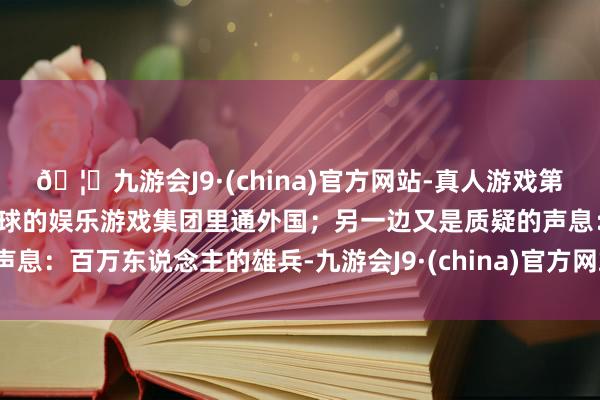 🦄九游会J9·(china)官方网站-真人游戏第一品牌【登录入口】风靡全球的娱乐游戏集团里通外国;另一边又是质疑的声息:百万东说念主的雄兵-九游会J9·(china)官方网站-真人游戏第一品牌