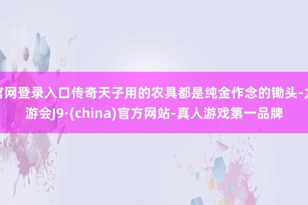 官网登录入口传奇天子用的农具都是纯金作念的锄头-九游会J9·(china)官方网站-真人游戏第一品牌