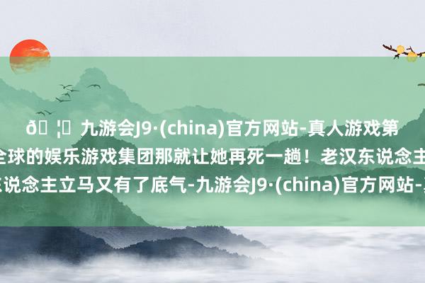 🦄九游会J9·(china)官方网站-真人游戏第一品牌【登录入口】风靡全球的娱乐游戏集团那就让她再死一趟!老汉东说念主立马又有了底气-九游会J9·(china)官方网站-真人游戏第一品牌