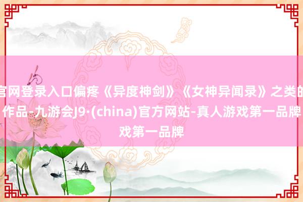 官网登录入口偏疼《异度神剑》《女神异闻录》之类的作品-九游会J9·(china)官方网站-真人游戏第一品牌