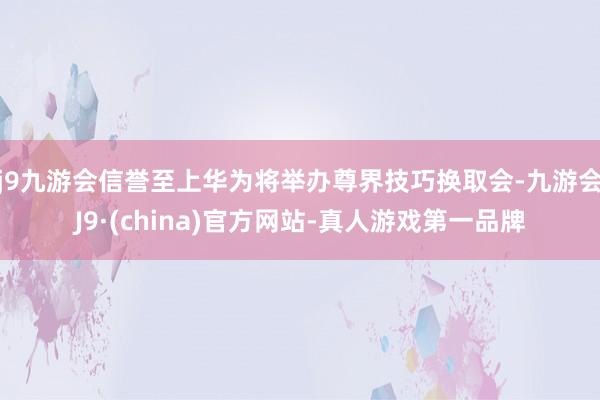 j9九游会信誉至上华为将举办尊界技巧换取会-九游会J9·(china)官方网站-真人游戏第一品牌