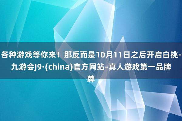 各种游戏等你来！那反而是10月11日之后开启白挑-九游会J9·(china)官方网站-真人游戏第一品牌