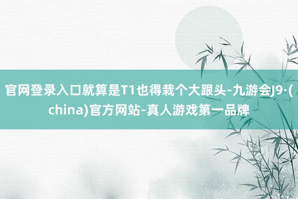 官网登录入口就算是T1也得栽个大跟头-九游会J9·(china)官方网站-真人游戏第一品牌