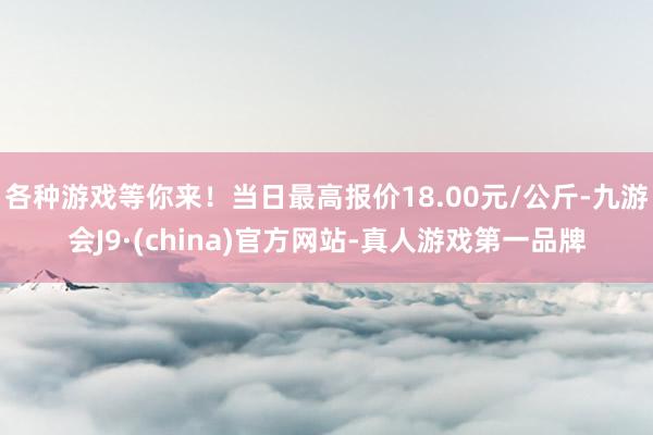 各种游戏等你来！当日最高报价18.00元/公斤-九游会J9·(china)官方网站-真人游戏第一品牌