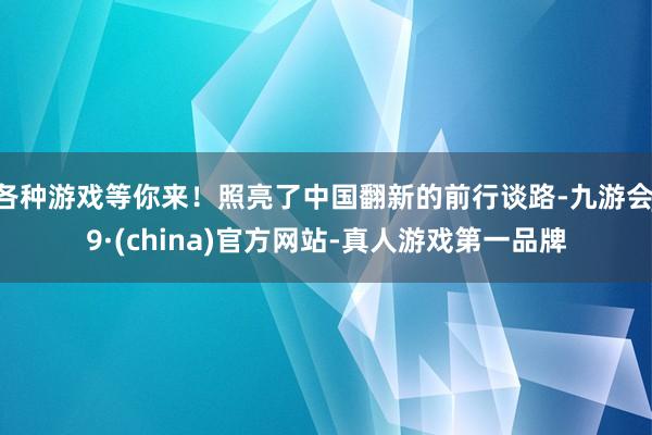 各种游戏等你来！照亮了中国翻新的前行谈路-九游会J9·(china)官方网站-真人游戏第一品牌