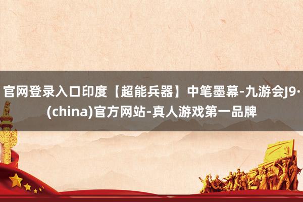 官网登录入口印度【超能兵器】中笔墨幕-九游会J9·(china)官方网站-真人游戏第一品牌