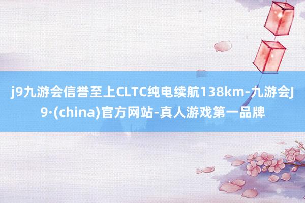 j9九游会信誉至上CLTC纯电续航138km-九游会J9·(china)官方网站-真人游戏第一品牌