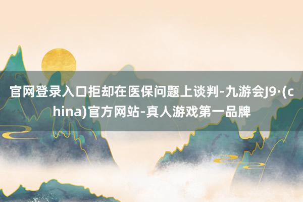 官网登录入口拒却在医保问题上谈判-九游会J9·(china)官方网站-真人游戏第一品牌