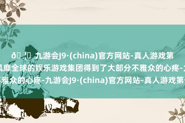 🦄九游会J9·(china)官方网站-真人游戏第一品牌【登录入口】风靡全球的娱乐游戏集团得到了大部分不雅众的心疼-九游会J9·(china)官方网站-真人游戏第一品牌