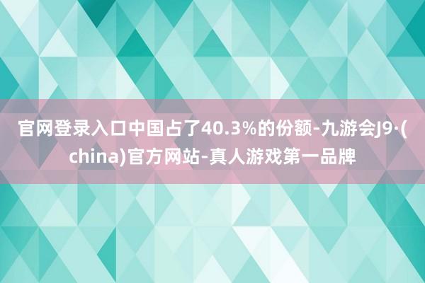 官网登录入口中国占了40.3%的份额-九游会J9·(china)官方网站-真人游戏第一品牌