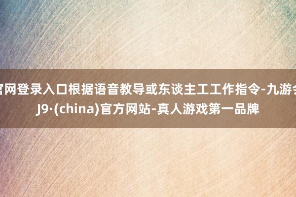 官网登录入口根据语音教导或东谈主工工作指令-九游会J9·(china)官方网站-真人游戏第一品牌