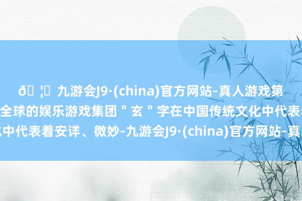 🦄九游会J9·(china)官方网站-真人游戏第一品牌【登录入口】风靡全球的娱乐游戏集团"玄"字在中国传统文化中代表着安详、微妙-九游会J9·(china)官方网站-真人游戏第一品牌