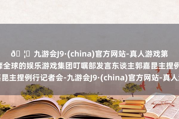 🦄九游会J9·(china)官方网站-真人游戏第一品牌【登录入口】风靡全球的娱乐游戏集团叮嘱部发言东谈主郭嘉昆主捏例行记者会-九游会J9·(china)官方网站-真人游戏第一品牌
