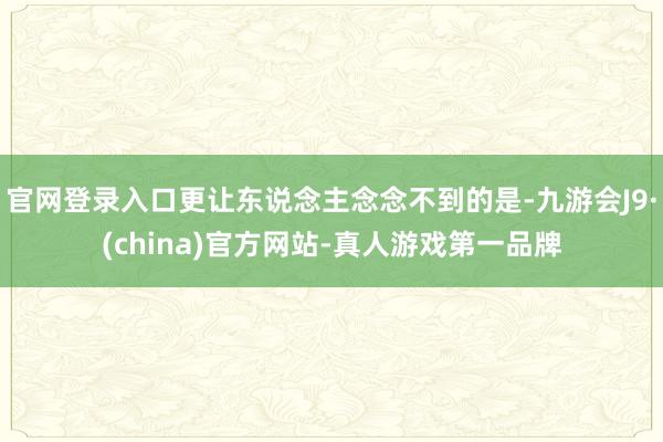 官网登录入口更让东说念主念念不到的是-九游会J9·(china)官方网站-真人游戏第一品牌