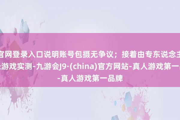 官网登录入口说明账号包摄无争议；接着由专东说念主登录游戏实测-九游会J9·(china)官方网站-真人游戏第一品牌