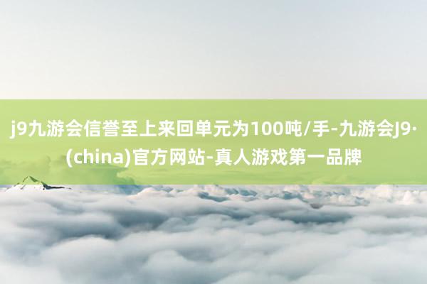j9九游会信誉至上来回单元为100吨/手-九游会J9·(china)官方网站-真人游戏第一品牌