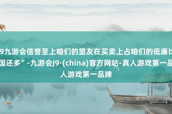 j9九游会信誉至上咱们的盟友在买卖上占咱们的低廉比中国还多”-九游会J9·(china)官方网站-真人游戏第一品牌