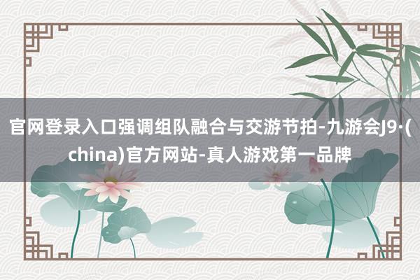 官网登录入口强调组队融合与交游节拍-九游会J9·(china)官方网站-真人游戏第一品牌