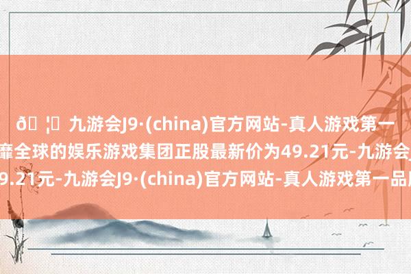 🦄九游会J9·(china)官方网站-真人游戏第一品牌【登录入口】风靡全球的娱乐游戏集团正股最新价为49.21元-九游会J9·(china)官方网站-真人游戏第一品牌