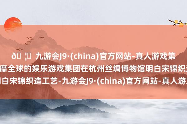 🦄九游会J9·(china)官方网站-真人游戏第一品牌【登录入口】风靡全球的娱乐游戏集团在杭州丝绸博物馆明白宋锦织造工艺-九游会J9·(china)官方网站-真人游戏第一品牌