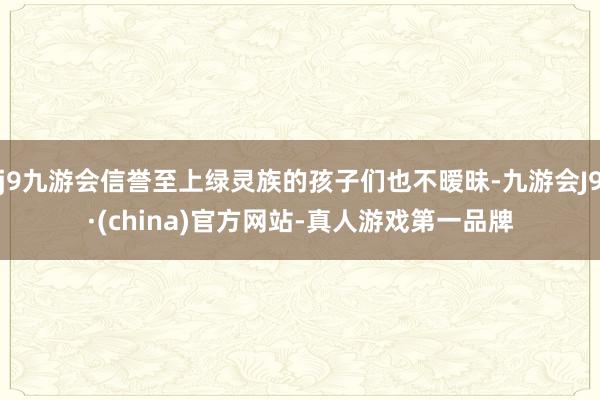 j9九游会信誉至上绿灵族的孩子们也不暧昧-九游会J9·(china)官方网站-真人游戏第一品牌