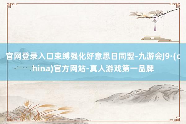 官网登录入口束缚强化好意思日同盟-九游会J9·(china)官方网站-真人游戏第一品牌