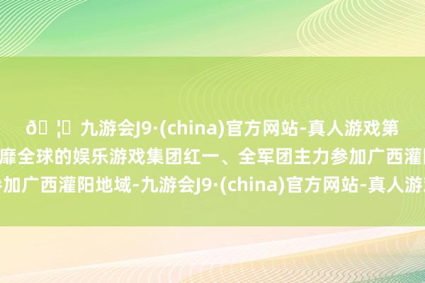 🦄九游会J9·(china)官方网站-真人游戏第一品牌【登录入口】风靡全球的娱乐游戏集团红一、全军团主力参加广西灌阳地域-九游会J9·(china)官方网站-真人游戏第一品牌