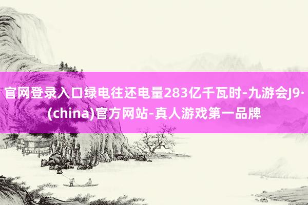 官网登录入口绿电往还电量283亿千瓦时-九游会J9·(china)官方网站-真人游戏第一品牌