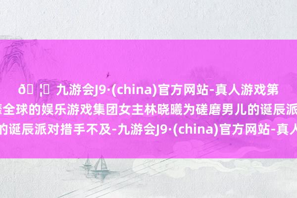 🦄九游会J9·(china)官方网站-真人游戏第一品牌【登录入口】风靡全球的娱乐游戏集团女主林晓曦为磋磨男儿的诞辰派对措手不及-九游会J9·(china)官方网站-真人游戏第一品牌