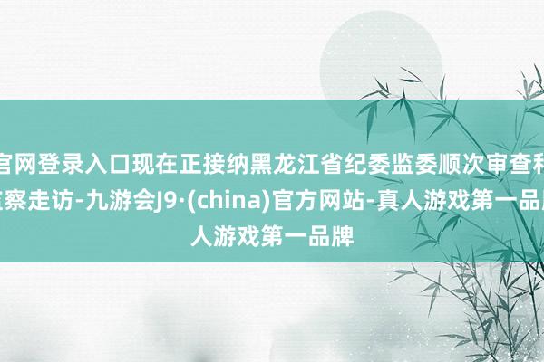 官网登录入口现在正接纳黑龙江省纪委监委顺次审查和监察走访-九游会J9·(china)官方网站-真人游戏第一品牌