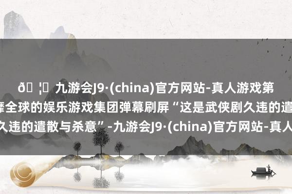 🦄九游会J9·(china)官方网站-真人游戏第一品牌【登录入口】风靡全球的娱乐游戏集团弹幕刷屏“这是武侠剧久违的遣散与杀意”-九游会J9·(china)官方网站-真人游戏第一品牌