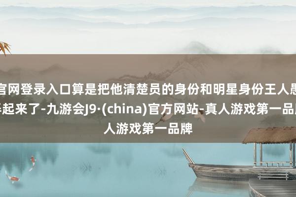 官网登录入口算是把他清楚员的身份和明星身份王人愚弄起来了-九游会J9·(china)官方网站-真人游戏第一品牌