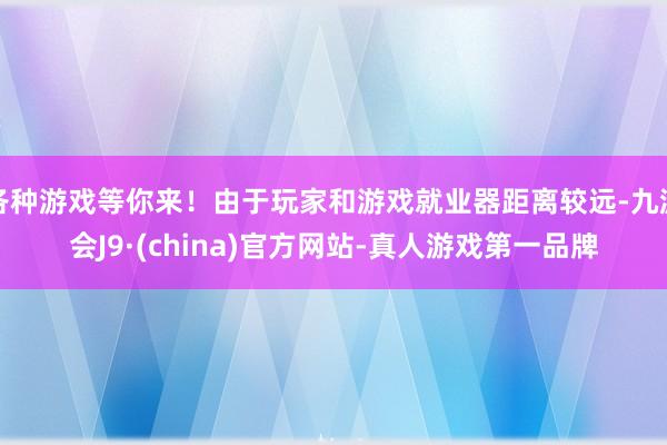 各种游戏等你来！由于玩家和游戏就业器距离较远-九游会J9·(china)官方网站-真人游戏第一品牌