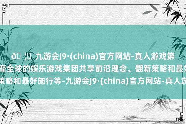 🦄九游会J9·(china)官方网站-真人游戏第一品牌【登录入口】风靡全球的娱乐游戏集团共享前沿理念、翻新策略和最好施行等-九游会J9·(china)官方网站-真人游戏第一品牌