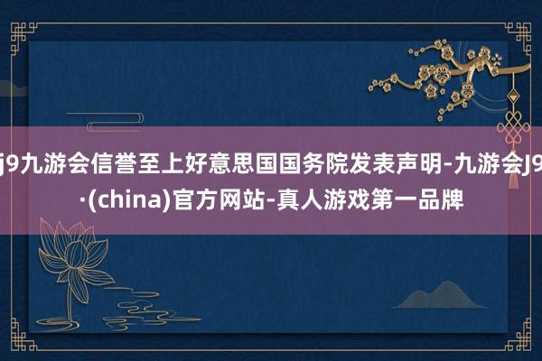 j9九游会信誉至上好意思国国务院发表声明-九游会J9·(china)官方网站-真人游戏第一品牌