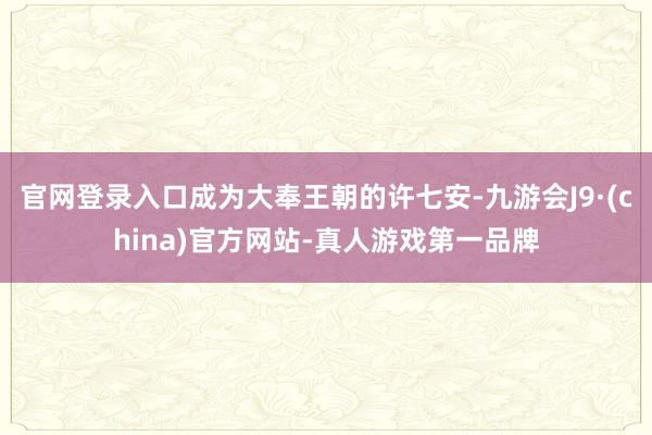 官网登录入口成为大奉王朝的许七安-九游会J9·(china)官方网站-真人游戏第一品牌