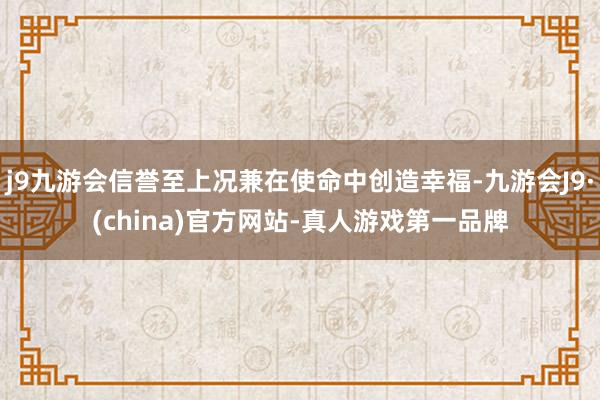 j9九游会信誉至上况兼在使命中创造幸福-九游会J9·(china)官方网站-真人游戏第一品牌