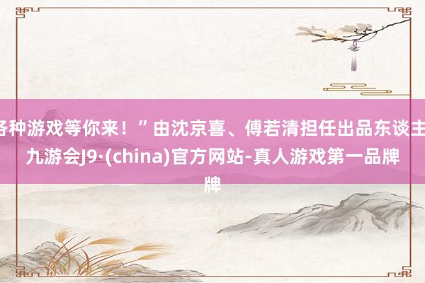 各种游戏等你来！”由沈京喜、傅若清担任出品东谈主-九游会J9·(china)官方网站-真人游戏第一品牌