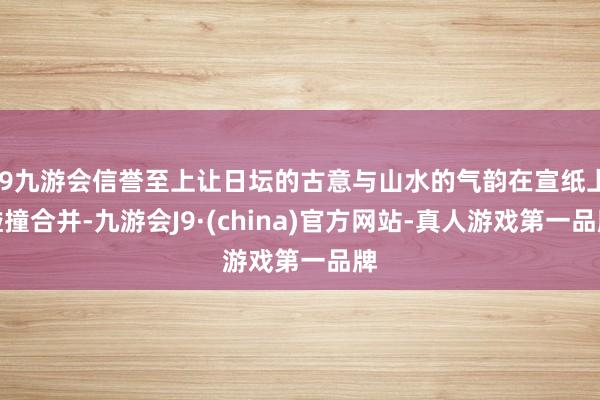 j9九游会信誉至上让日坛的古意与山水的气韵在宣纸上碰撞合并-九游会J9·(china)官方网站-真人游戏第一品牌
