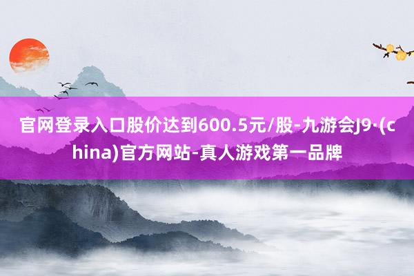 官网登录入口股价达到600.5元/股-九游会J9·(china)官方网站-真人游戏第一品牌