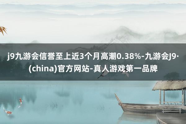 j9九游会信誉至上近3个月高潮0.38%-九游会J9·(china)官方网站-真人游戏第一品牌