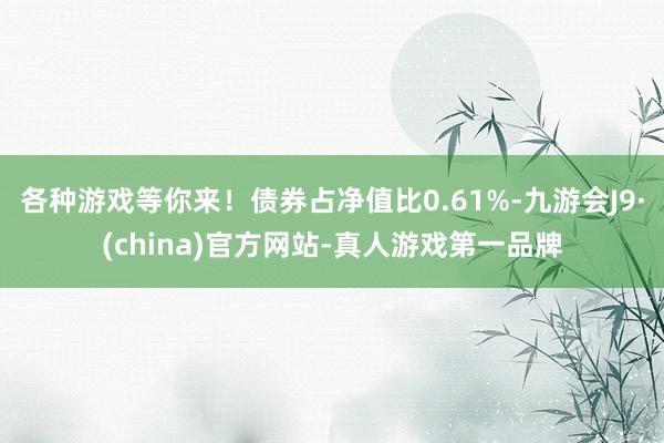 各种游戏等你来!债券占净值比0.61%-九游会J9·(china)官方网站-真人游戏第一品牌