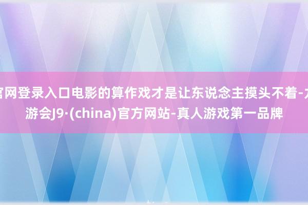 官网登录入口电影的算作戏才是让东说念主摸头不着-九游会J9·(china)官方网站-真人游戏第一品牌