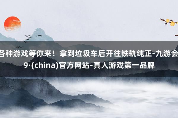 各种游戏等你来!拿到垃圾车后开往铁轨纯正-九游会J9·(china)官方网站-真人游戏第一品牌