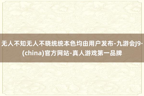 无人不知无人不晓统统本色均由用户发布-九游会J9·(china)官方网站-真人游戏第一品牌
